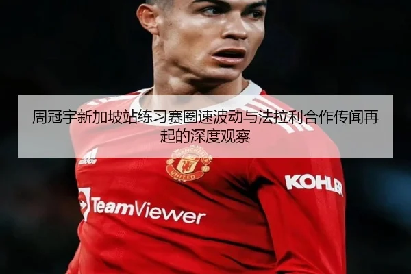 周冠宇新加坡站练习赛圈速波动与法拉利合作传闻再起的深度观察