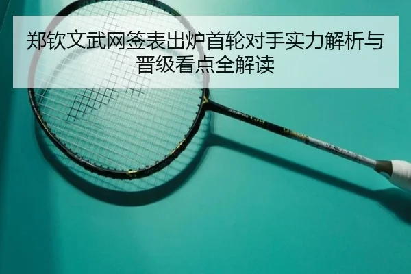 郑钦文武网签表出炉首轮对手实力解析与晋级看点全解读